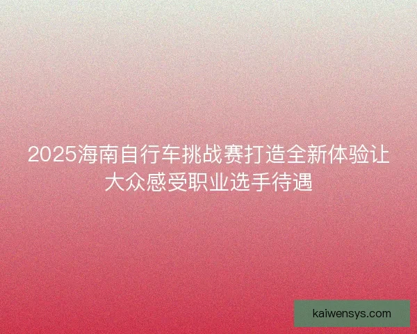 2025海南自行车挑战赛打造全新体验让大众感受职业选手待遇