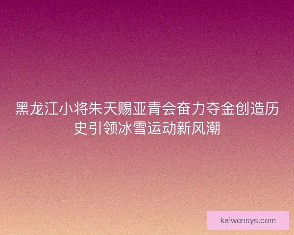 黑龙江小将朱天赐亚青会奋力夺金创造历史引领冰雪运动新风潮