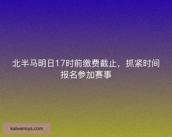 北半马明日17时前缴费截止，抓紧时间报名参加赛事
