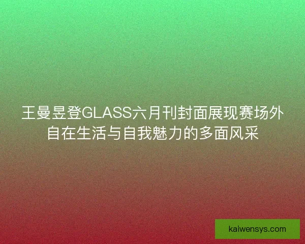 王曼昱登GLASS六月刊封面展现赛场外自在生活与自我魅力的多面风采