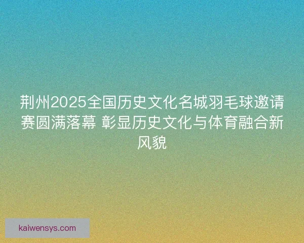 荆州2025全国历史文化名城羽毛球邀请赛圆满落幕 彰显历史文化与体育融合新风貌